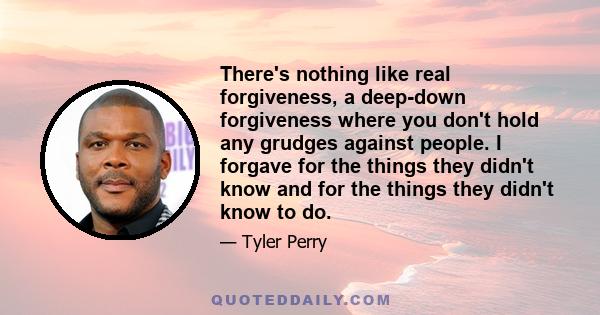 There's nothing like real forgiveness, a deep-down forgiveness where you don't hold any grudges against people. I forgave for the things they didn't know and for the things they didn't know to do.