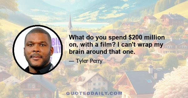 What do you spend $200 million on, with a film? I can't wrap my brain around that one.