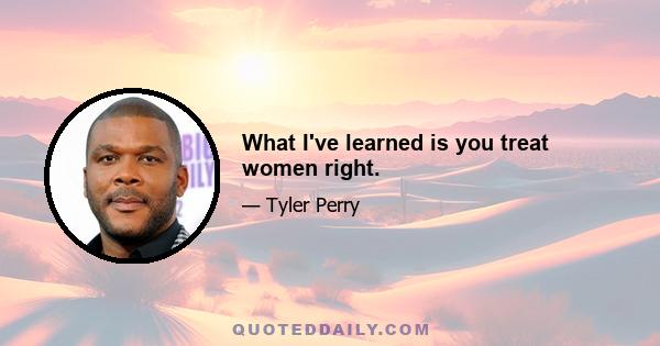 What I've learned is you treat women right.