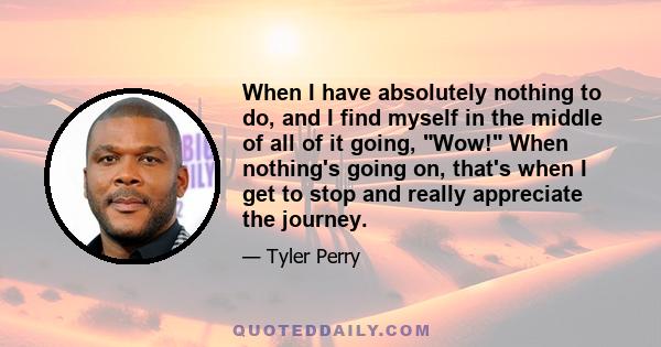 When I have absolutely nothing to do, and I find myself in the middle of all of it going, Wow! When nothing's going on, that's when I get to stop and really appreciate the journey.