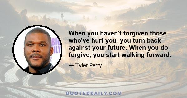 When you haven't forgiven those who've hurt you, you turn back against your future. When you do forgive, you start walking forward.