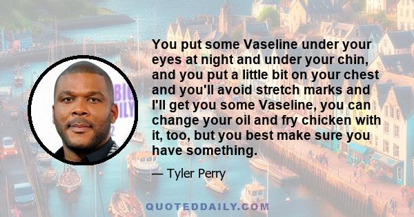 You put some Vaseline under your eyes at night and under your chin, and you put a little bit on your chest and you'll avoid stretch marks and I'll get you some Vaseline, you can change your oil and fry chicken with it,