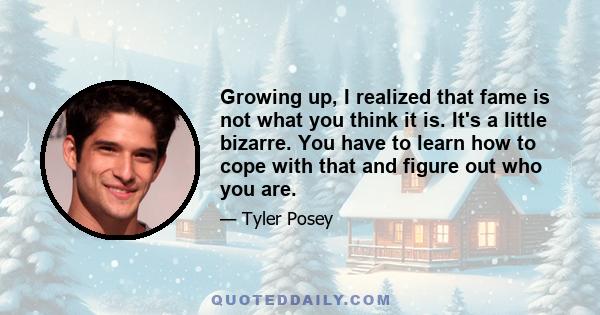 Growing up, I realized that fame is not what you think it is. It's a little bizarre. You have to learn how to cope with that and figure out who you are.