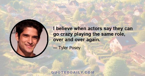 I believe when actors say they can go crazy playing the same role, over and over again.