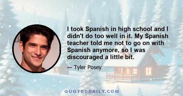 I took Spanish in high school and I didn't do too well in it. My Spanish teacher told me not to go on with Spanish anymore, so I was discouraged a little bit.