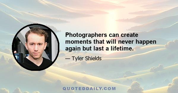 Photographers can create moments that will never happen again but last a lifetime.