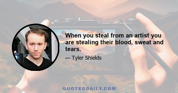 When you steal from an artist you are stealing their blood, sweat and tears.