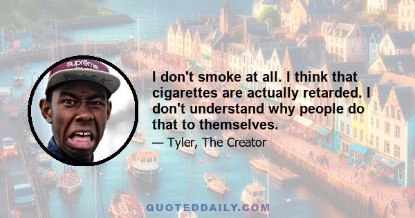 I don't smoke at all. I think that cigarettes are actually retarded. I don't understand why people do that to themselves.