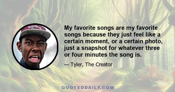 My favorite songs are my favorite songs because they just feel like a certain moment, or a certain photo, just a snapshot for whatever three or four minutes the song is.