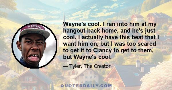 Wayne's cool. I ran into him at my hangout back home, and he's just cool. I actually have this beat that I want him on, but I was too scared to get it to Clancy to get to them, but Wayne's cool.