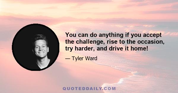 You can do anything if you accept the challenge, rise to the occasion, try harder, and drive it home!