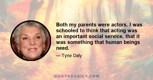 Both my parents were actors. I was schooled to think that acting was an important social service, that it was something that human beings need.