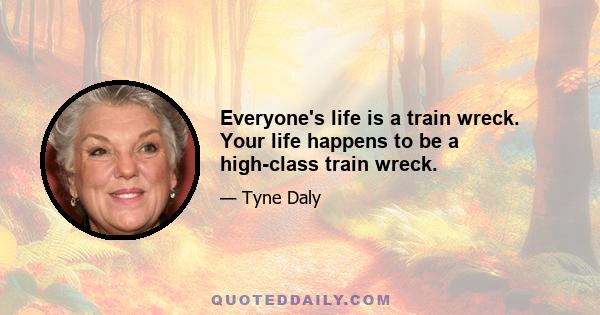 Everyone's life is a train wreck. Your life happens to be a high-class train wreck.