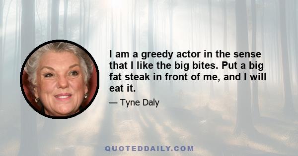 I am a greedy actor in the sense that I like the big bites. Put a big fat steak in front of me, and I will eat it.