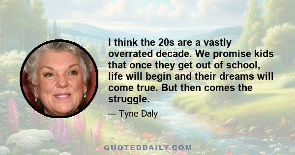 I think the 20s are a vastly overrated decade. We promise kids that once they get out of school, life will begin and their dreams will come true. But then comes the struggle.