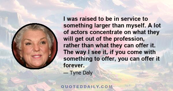 I was raised to be in service to something larger than myself. A lot of actors concentrate on what they will get out of the profession, rather than what they can offer it. The way I see it, if you come with something to 