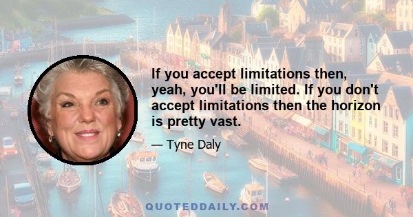 If you accept limitations then, yeah, you'll be limited. If you don't accept limitations then the horizon is pretty vast.