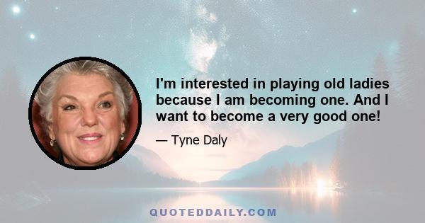 I'm interested in playing old ladies because I am becoming one. And I want to become a very good one!