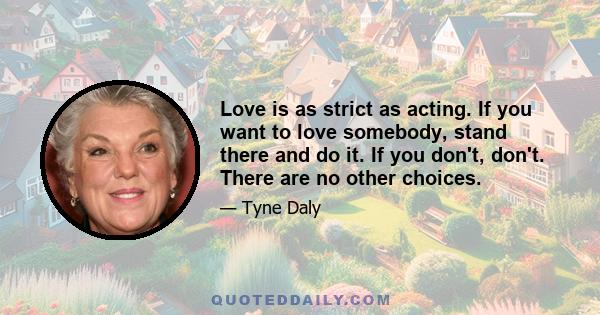 Love is as strict as acting. If you want to love somebody, stand there and do it. If you don't, don't. There are no other choices.