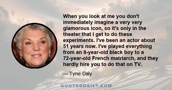 When you look at me you don't immediately imagine a very very glamorous icon, so it's only in the theater that I get to do these experiments. I've been an actor about 51 years now. I've played everything from an