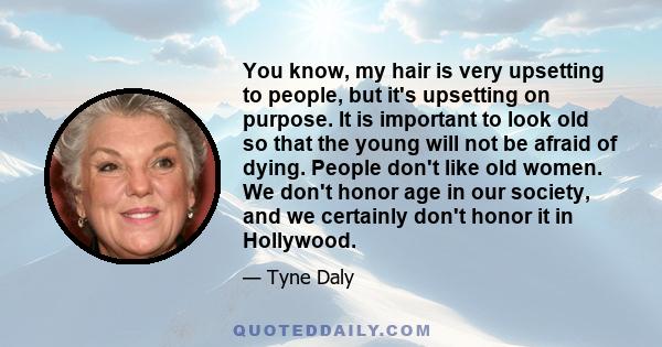 You know, my hair is very upsetting to people, but it's upsetting on purpose. It is important to look old so that the young will not be afraid of dying. People don't like old women. We don't honor age in our society,