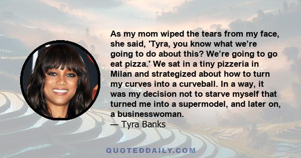 As my mom wiped the tears from my face, she said, 'Tyra, you know what we’re going to do about this? We’re going to go eat pizza.' We sat in a tiny pizzeria in Milan and strategized about how to turn my curves into a