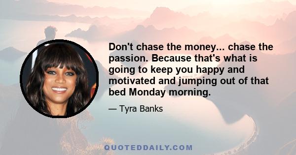 Don't chase the money... chase the passion. Because that's what is going to keep you happy and motivated and jumping out of that bed Monday morning.