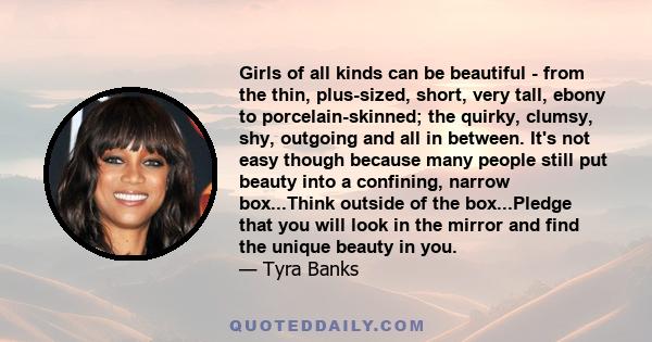 Girls of all kinds can be beautiful - from the thin, plus-sized, short, very tall, ebony to porcelain-skinned; the quirky, clumsy, shy, outgoing and all in between. It's not easy though because many people still put