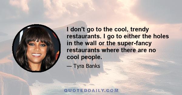 I don't go to the cool, trendy restaurants. I go to either the holes in the wall or the super-fancy restaurants where there are no cool people.