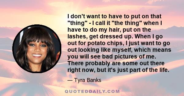 I don't want to have to put on that thing - I call it the thing when I have to do my hair, put on the lashes, get dressed up. When I go out for potato chips, I just want to go out looking like myself, which means you