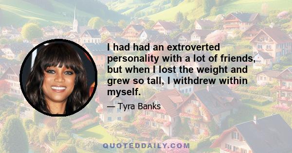 I had had an extroverted personality with a lot of friends, but when I lost the weight and grew so tall, I withdrew within myself.