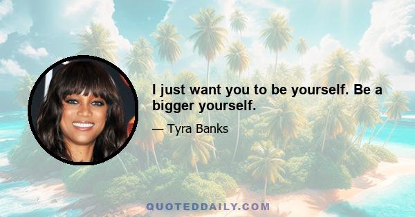 I just want you to be yourself. Be a bigger yourself.