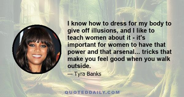 I know how to dress for my body to give off illusions, and I like to teach women about it - it's important for women to have that power and that arsenal... tricks that make you feel good when you walk outside.