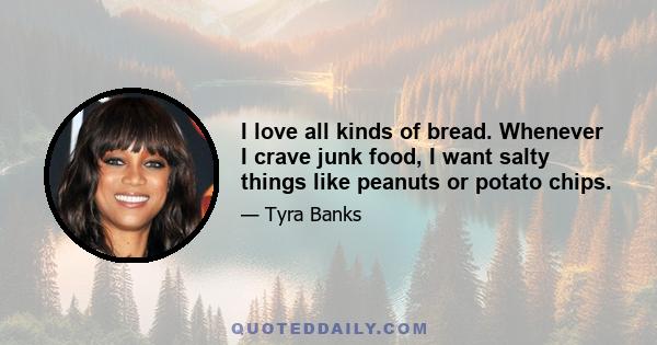 I love all kinds of bread. Whenever I crave junk food, I want salty things like peanuts or potato chips.