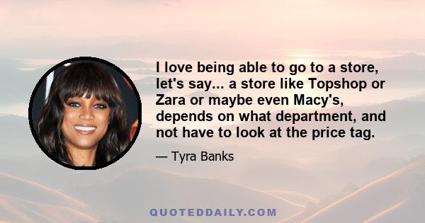 I love being able to go to a store, let's say... a store like Topshop or Zara or maybe even Macy's, depends on what department, and not have to look at the price tag.