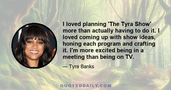 I loved planning 'The Tyra Show' more than actually having to do it. I loved coming up with show ideas, honing each program and crafting it. I'm more excited being in a meeting than being on TV.