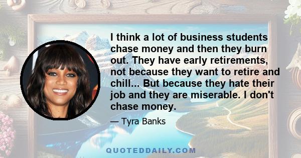 I think a lot of business students chase money and then they burn out. They have early retirements, not because they want to retire and chill... But because they hate their job and they are miserable. I don't chase