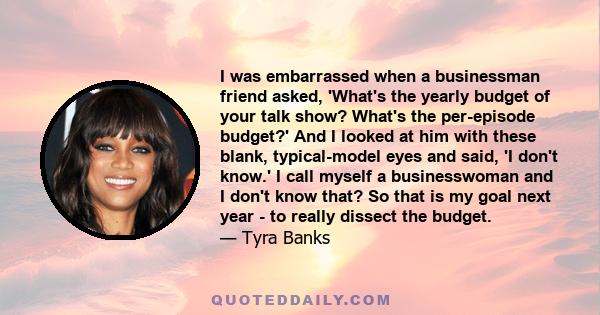 I was embarrassed when a businessman friend asked, 'What's the yearly budget of your talk show? What's the per-episode budget?' And I looked at him with these blank, typical-model eyes and said, 'I don't know.' I call