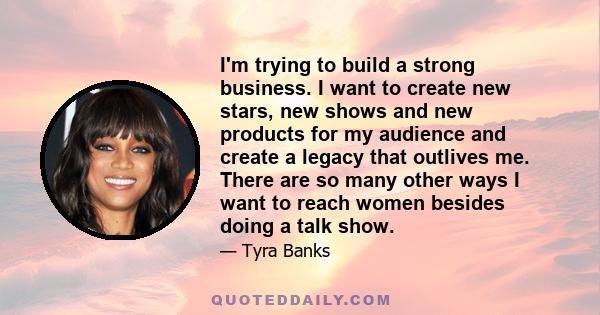 I'm trying to build a strong business. I want to create new stars, new shows and new products for my audience and create a legacy that outlives me. There are so many other ways I want to reach women besides doing a talk 