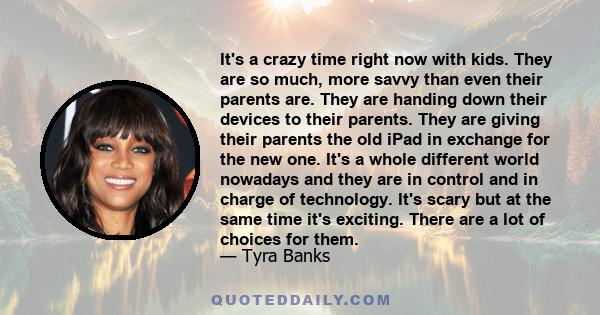 It's a crazy time right now with kids. They are so much, more savvy than even their parents are. They are handing down their devices to their parents. They are giving their parents the old iPad in exchange for the new