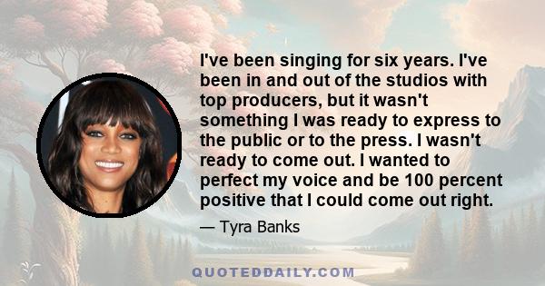 I've been singing for six years. I've been in and out of the studios with top producers, but it wasn't something I was ready to express to the public or to the press. I wasn't ready to come out. I wanted to perfect my