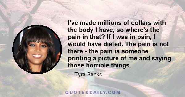 I've made millions of dollars with the body I have, so where's the pain in that? If I was in pain, I would have dieted. The pain is not there - the pain is someone printing a picture of me and saying those horrible