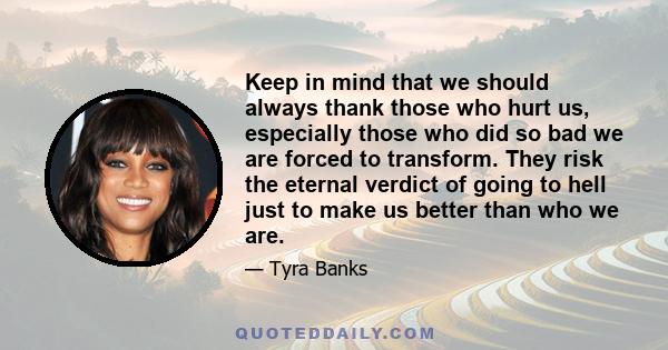 Keep in mind that we should always thank those who hurt us, especially those who did so bad we are forced to transform. They risk the eternal verdict of going to hell just to make us better than who we are.