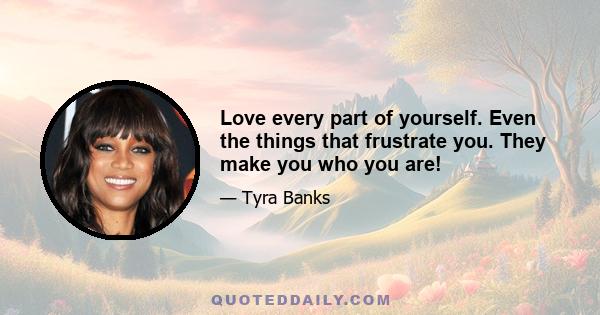 Love every part of yourself. Even the things that frustrate you. They make you who you are!