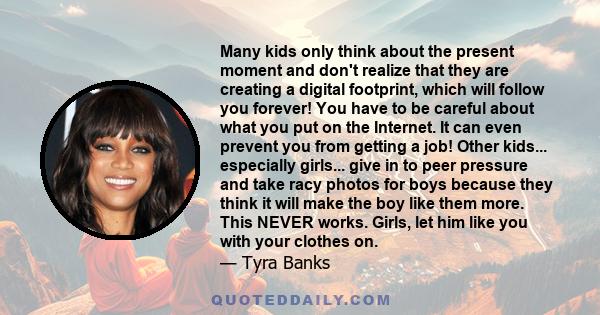 Many kids only think about the present moment and don't realize that they are creating a digital footprint, which will follow you forever! You have to be careful about what you put on the Internet. It can even prevent