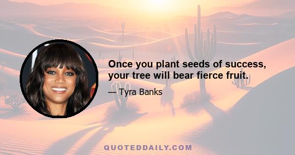 Once you plant seeds of success, your tree will bear fierce fruit.