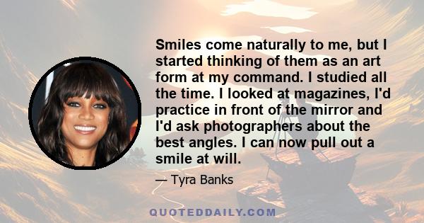 Smiles come naturally to me, but I started thinking of them as an art form at my command. I studied all the time. I looked at magazines, I'd practice in front of the mirror and I'd ask photographers about the best