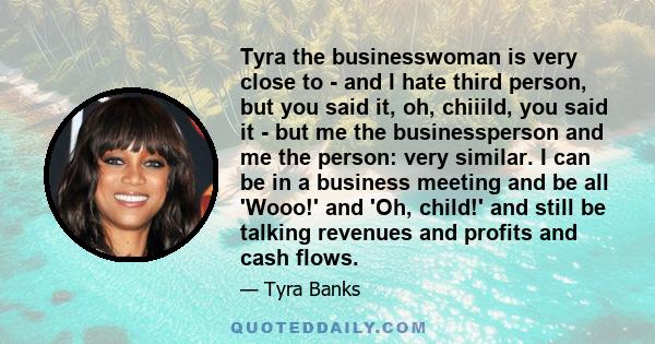 Tyra the businesswoman is very close to - and I hate third person, but you said it, oh, chiiild, you said it - but me the businessperson and me the person: very similar. I can be in a business meeting and be all 'Wooo!' 