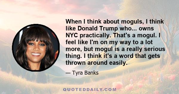 When I think about moguls, I think like Donald Trump who... owns NYC practically. That's a mogul. I feel like I'm on my way to a lot more, but mogul is a really serious thing. I think it's a word that gets thrown around 