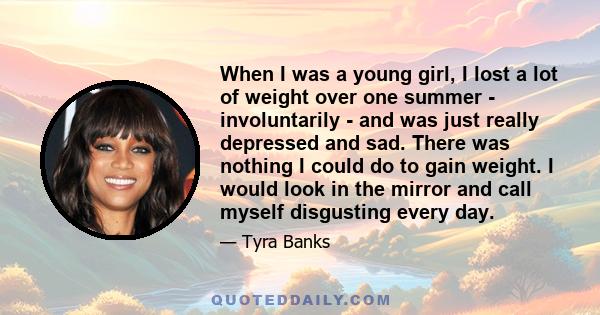 When I was a young girl, I lost a lot of weight over one summer - involuntarily - and was just really depressed and sad. There was nothing I could do to gain weight. I would look in the mirror and call myself disgusting 